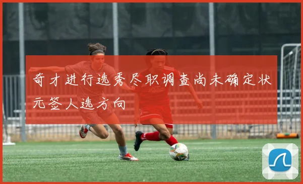奇才进行选秀尽职调查尚未确定状元签人选方向