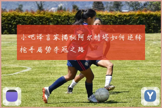 小吧译言家揭秘阿尔特塔如何逆转枪手局势夺冠之路