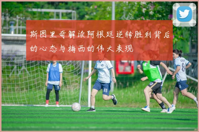 斯图里奇解读阿根廷逆转胜利背后的心态与梅西的伟大表现