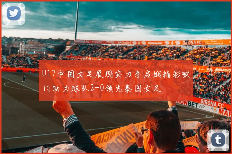 U17中国女足展现实力李启娴精彩破门助力球队2-0领先泰国女足