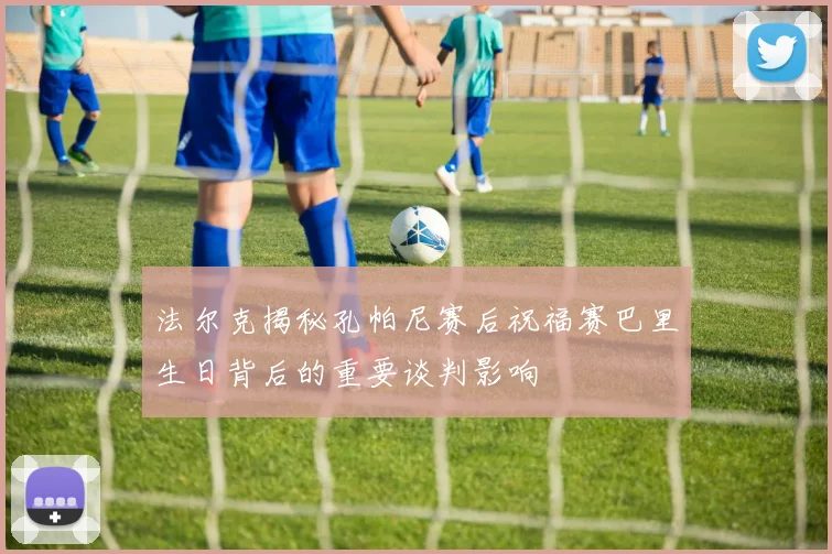 法尔克揭秘孔帕尼赛后祝福赛巴里生日背后的重要谈判影响