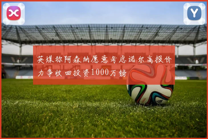 英媒称阿森纳愿意考虑诺尔高报价力争收回投资1000万镑