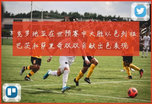 克罗地亚在世预赛中大胜以色列祖巴茨和萨里奇双双贡献出色表现