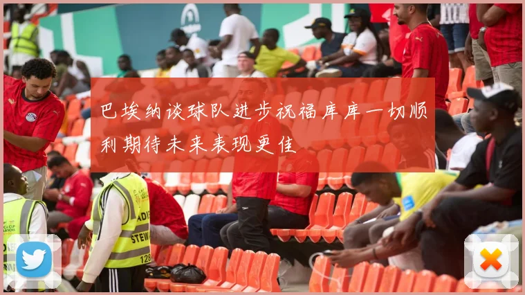 巴埃纳谈球队进步祝福库库一切顺利期待未来表现更佳