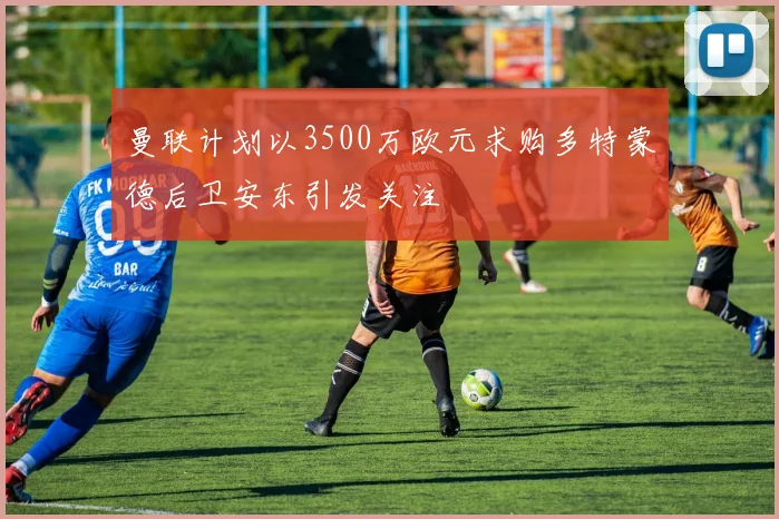 曼联计划以3500万欧元求购多特蒙德后卫安东引发关注