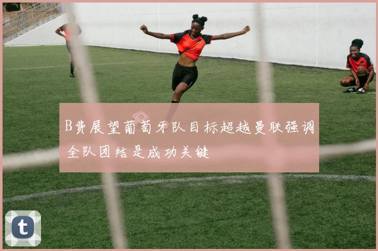 B费展望葡萄牙队目标超越曼联强调全队团结是成功关键