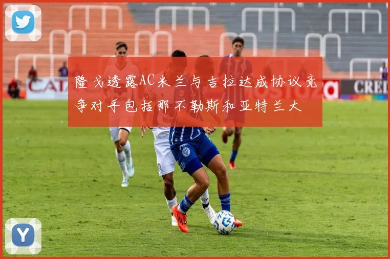隆戈透露AC米兰与吉拉达成协议竞争对手包括那不勒斯和亚特兰大