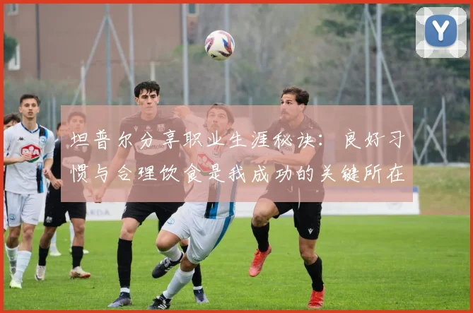 坦普尔分享职业生涯秘诀：良好习惯与合理饮食是我成功的关键所在