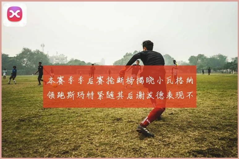 本赛季季后赛抢断榜揭晓小瓦格纳领跑斯玛特紧随其后谢泼德表现不俗