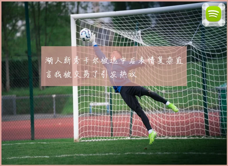 湖人新秀卡尔被选中后表情复杂直言我被交易了引发热议